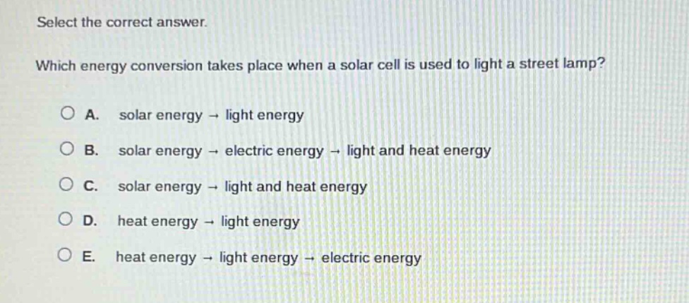 select the correct answer. which energy conversion takes place when a solar cell is used to light a street lamp? a. solar energy → light energy b. solar energy → electric energy → light and heat energy c. solar energy → light and heat energy d. heat energy → light energy e. heat energy → light energy → electric energy