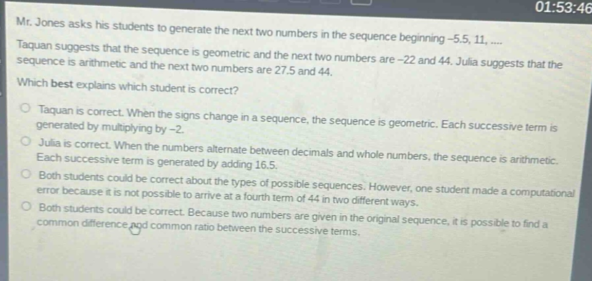 mr. jones asks his students to generate the next two numbers in the sequence beginning -5.5, 11, .... taquan suggests that the sequence is geometric and the next two numbers are -22 and 44. julia suggests that the sequence is arithmetic and the next two numbers are 27.5 and 44. which best explains which student is correct? taquan is correct. when the signs change in a sequence, the sequence is geometric. each successive term is generated by multiplying by -2. julia is correct. when the numbers alternate between decimals and whole numbers, the sequence is arithmetic. each successive term is generated by adding 16.5. both students could be correct about the types of possible sequences. however, one student made a computational error because it is not possible to arrive at a fourth term of 44 in two different ways. both students could be correct. because two numbers are given in the original sequence, it is possible to find a common difference and common ratio between the successive terms.