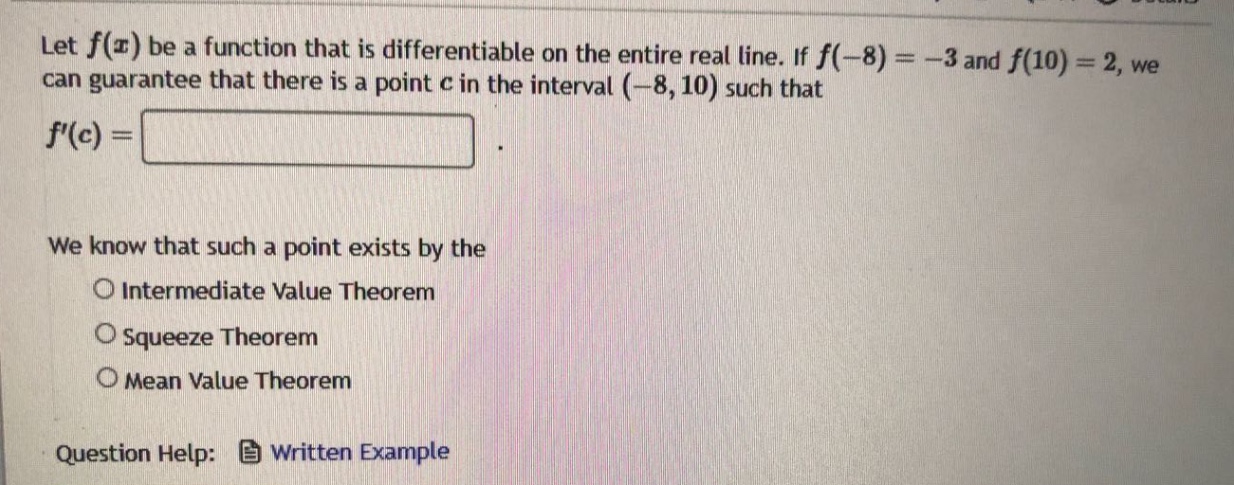 let f(x) be a function that is differentiable on the entire real line. if f(-8)=-3 and f(10)=2, we can guarantee that there is a point c in the interval (-8,10) such that f(c)=. we know that such a point exists by the intermediate value theorem squeeze theorem mean value theorem question help: written example