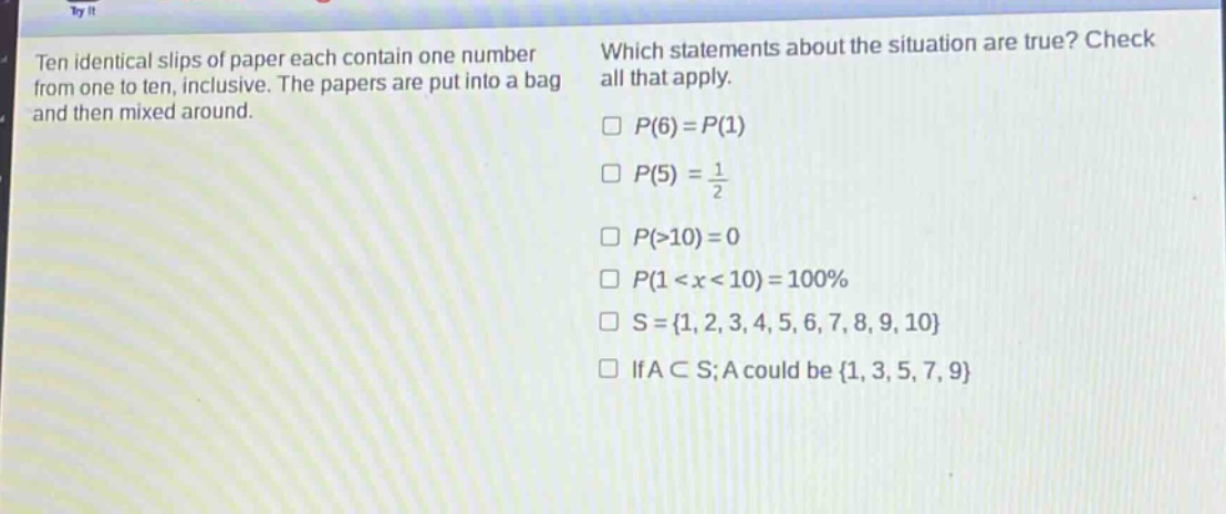 ten identical slips of paper each contain one number from one to ten, inclusive. the papers are put into a bag and then mixed around. which statements about the situation are true? check all that apply. p(6)=p(1) p(5) = 1/2 p(>10)=0 p(1<x<10)=100% s={1,2,3,4,5,6,7,8,9,10} if a⊂s;a could be {1,3,5,7,9}