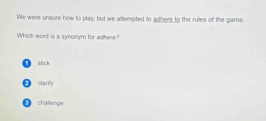 we were unsure how to play, but we attempted to adhere to the rules of the game. which word is a synonym for adhere? 1 stick 2 clarify 3 challenge