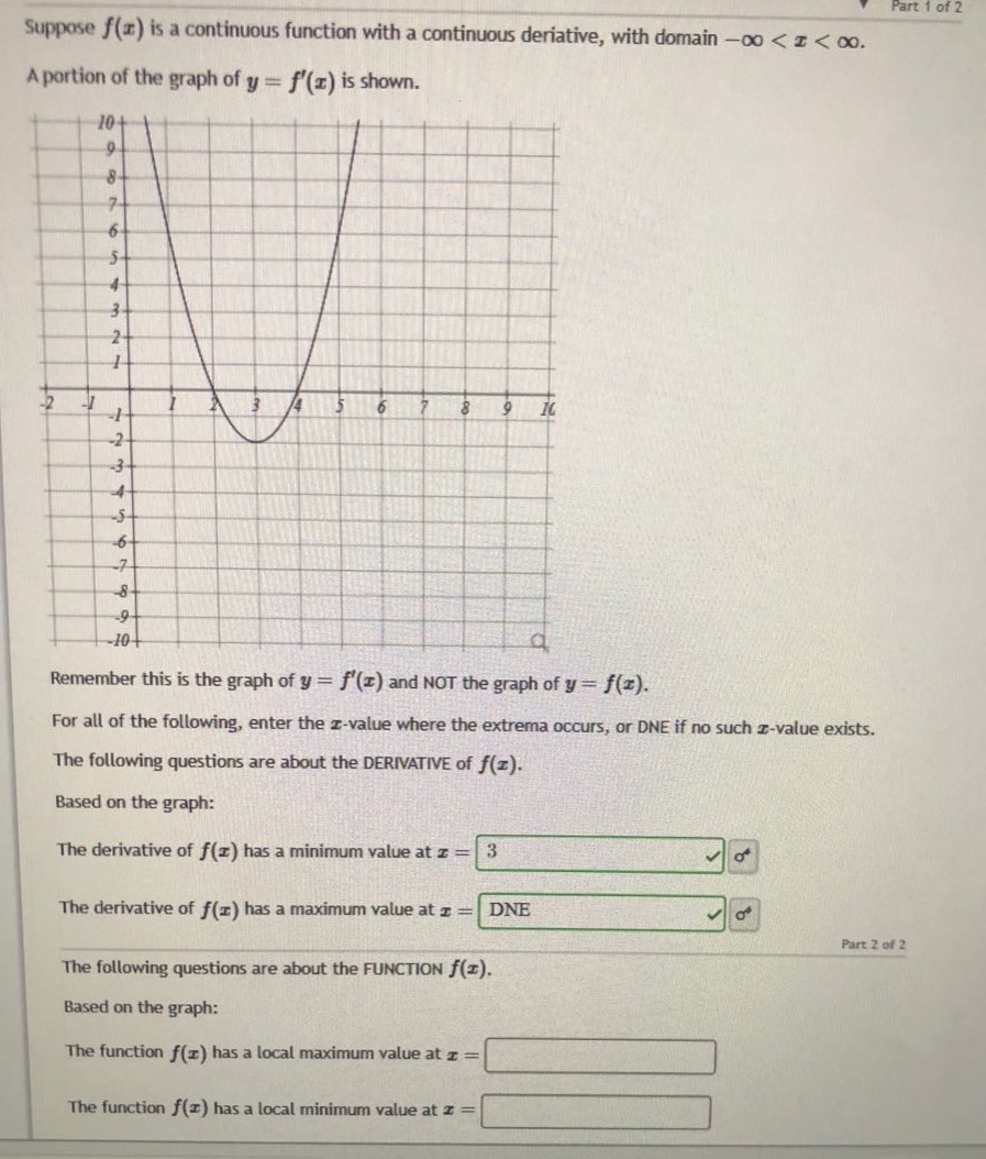 suppose f(x) is a continuous function with a continuous derivative, with domain -∞ < x < ∞. a portion of the graph of y = f(x) is shown. remember this is the graph of y = f(x) and not the graph of y = f(x). for all of the following, enter the x - value where the extrema occurs, or dne if no such x - value exists. the following questions are about the derivative of f(x). based on the graph: the derivative of f(x) has a minimum value at x = 3 the derivative of f(x) has a maximum value at x = dne the following questions are about the function f(x). based on the graph: the function f(x) has a local maximum value at x = the function f(x) has a local minimum value at x =