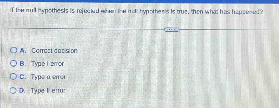 if the null hypothesis is rejected when the null hypothesis is true, then what has happened? a. correct decision b. type i error c. type α error d. type ii error