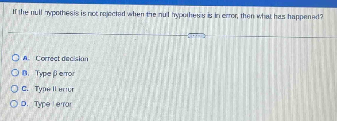 if the null hypothesis is not rejected when the null hypothesis is in error, then what has happened?\na. correct decision\nb. type β error\nc. type ii error\nd. type i error