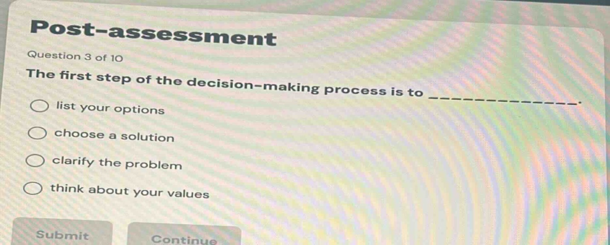post - assessment\nquestion 3 of 10\nthe first step of the decision - making process is to ______________.\nlist your options\nchoose a solution\nclarify the problem\nthink about your values