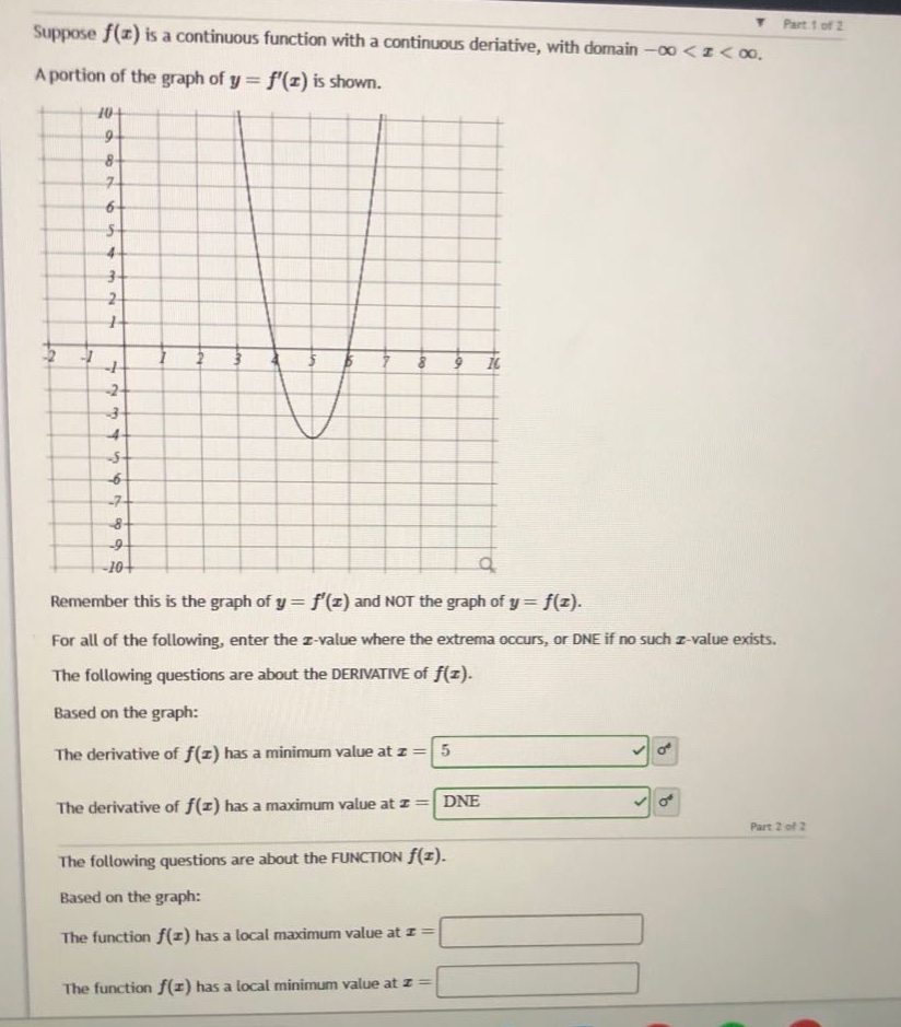 suppose f(x) is a continuous function with a continuous derivative, with domain -∞ < x < ∞. a portion of the graph of y = f(x) is shown. remember this is the graph of y = f(x) and not the graph of y = f(x). for all of the following, enter the x - value where the extrema occurs, or dne if no such x - value exists. the following questions are about the derivative of f(x). based on the graph: the derivative of f(x) has a minimum value at x = 5. the derivative of f(x) has a maximum value at x = dne. the following questions are about the function f(x). based on the graph: the function f(x) has a local maximum value at x = the function f(x) has a local minimum value at x =