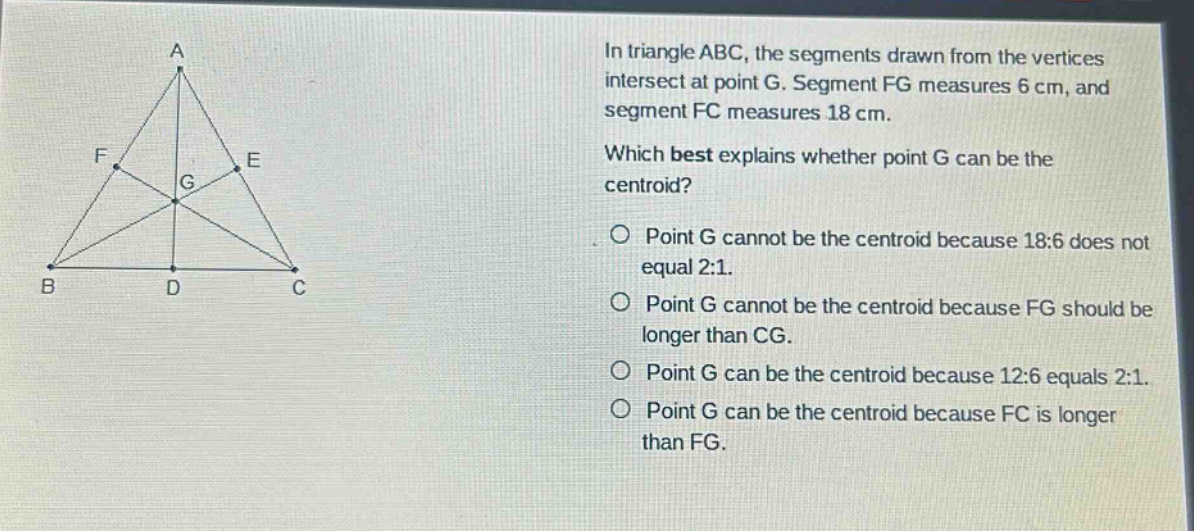 in triangle abc, the segments drawn from the vertices intersect at point g. segment fg measures 6 cm, and segment fc measures 18 cm. which best explains whether point g can be the centroid? point g cannot be the centroid because 18:6 does not equal 2:1. point g cannot be the centroid because fg should be longer than cg. point g can be the centroid because 12:6 equals 2:1. point g can be the centroid because fc is longer than fg.