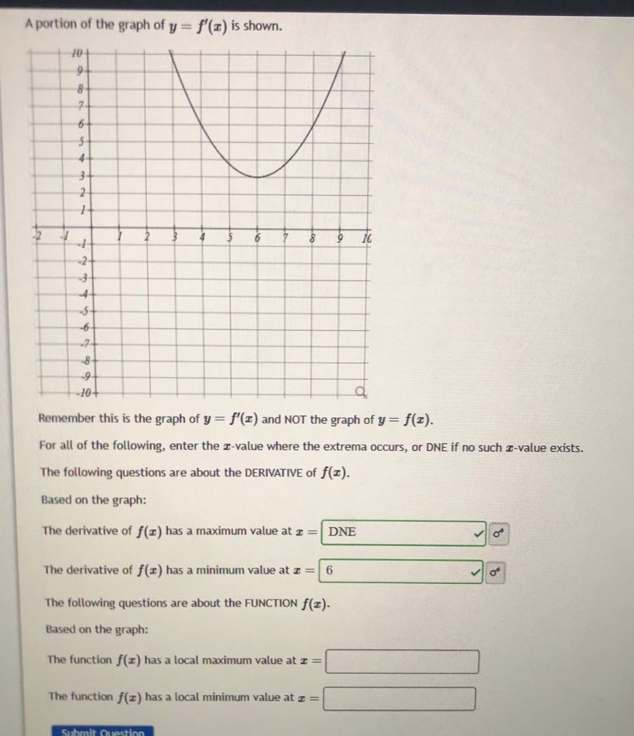 a portion of the graph of y = f(x) is shown. remember this is the graph of y = f(x) and not the graph of y = f(x). for all of the following, enter the x - value where the extrema occurs, or dne if no such x - value exists. the following questions are about the derivative of f(x). based on the graph: the derivative of f(x) has a maximum value at x = dne the derivative of f(x) has a minimum value at x = 6 the following questions are about the function f(x). based on the graph: the function f(x) has a local maximum value at x = the function f(x) has a local minimum value at x =