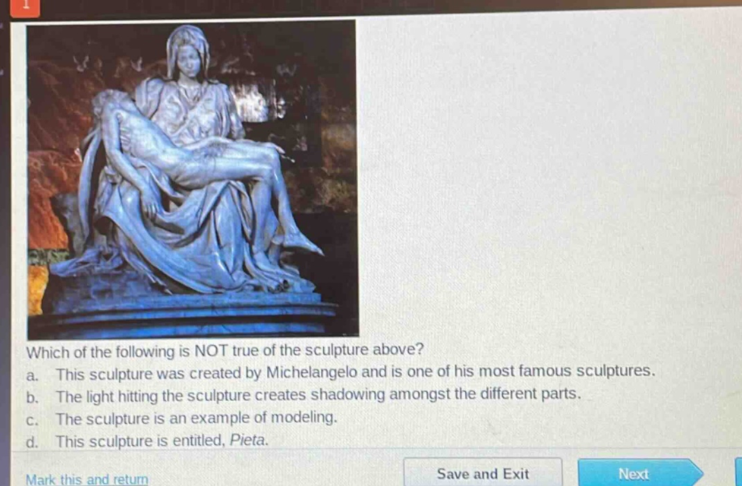 which of the following is not true of the sculpture above? a. this sculpture was created by michelangelo and is one of his most famous sculptures. b. the light hitting the sculpture creates shadowing amongst the different parts. c. the sculpture is an example of modeling. d. this sculpture is entitled, pieta.