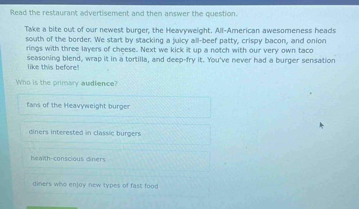 read the restaurant advertisement and then answer the question. take a bite out of our newest burger, the heavyweight. all - american awesomeness heads south of the border. we start by stacking a juicy all - beef patty, crispy bacon, and onion rings with three layers of cheese. next we kick it up a notch with our very own taco seasoning blend, wrap it in a tortilla, and deep - fry it. youve never had a burger sensation like this before! who is the primary audience? fans of the heavyweight burger diners interested in classic burgers health - conscious diners diners who enjoy new types of fast food