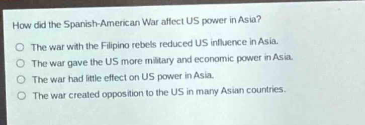 how did the spanish - american war affect us power in asia?\nthe war with the filipino rebels reduced us influence in asia.\nthe war gave the us more military and economic power in asia.\nthe war had little effect on us power in asia.\nthe war created opposition to the us in many asian countries.