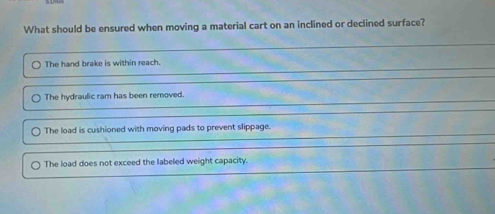 what should be ensured when moving a material cart on an inclined or declined surface? the hand brake is within reach. the hydraulic ram has been removed. the load is cushioned with moving pads to prevent slippage. the load does not exceed the labeled weight capacity.