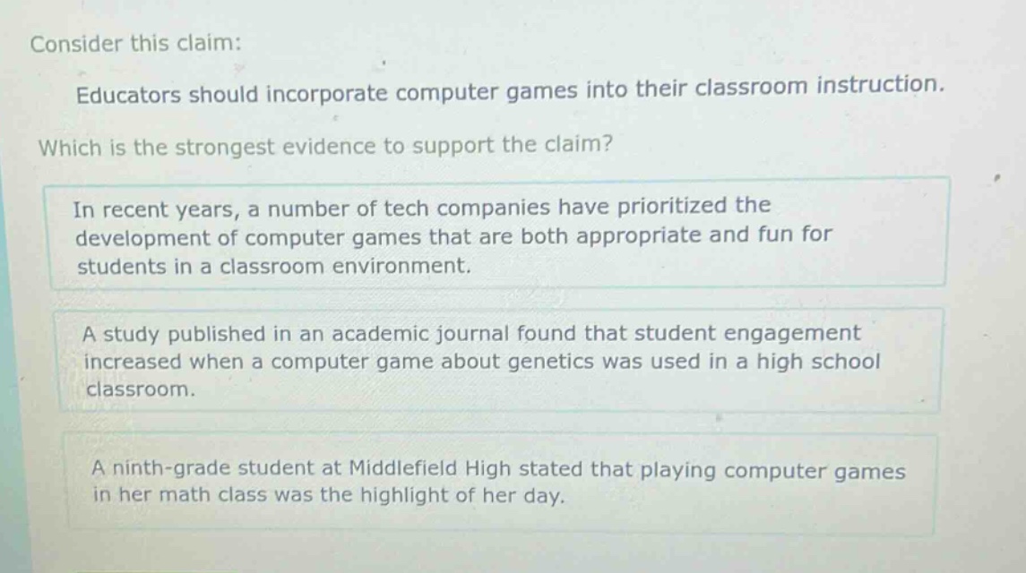 consider this claim: educators should incorporate computer games into their classroom instruction. which is the strongest evidence to support the claim? in recent years, a number of tech companies have prioritized the development of computer games that are both appropriate and fun for students in a classroom environment. a study published in an academic journal found that student engagement increased when a computer game about genetics was used in a high school classroom. a ninth - grade student at middlefield high stated that playing computer games in her math class was the highlight of her day.