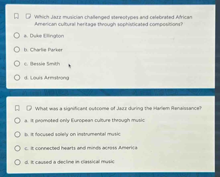 which jazz musician challenged stereotypes and celebrated african american cultural heritage through sophisticated compositions? a. duke ellington b. charlie parker c. bessie smith d. louis armstrong what was a significant outcome of jazz during the harlem renaissance? a. it promoted only european culture through music b. it focused solely on instrumental music c. it connected hearts and minds across america d. it caused a decline in classical music