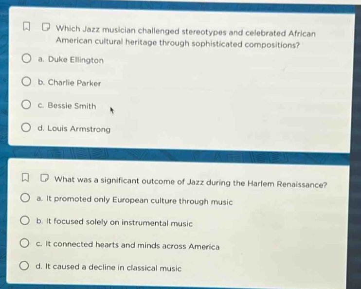 which jazz musician challenged stereotypes and celebrated african american cultural heritage through sophisticated compositions?\n a. duke ellington\n b. charlie parker\n c. bessie smith\n d. louis armstrong\nwhat was a significant outcome of jazz during the harlem renaissance?\n a. it promoted only european culture through music\n b. it focused solely on instrumental music\n c. it connected hearts and minds across america\n d. it caused a decline in classical music