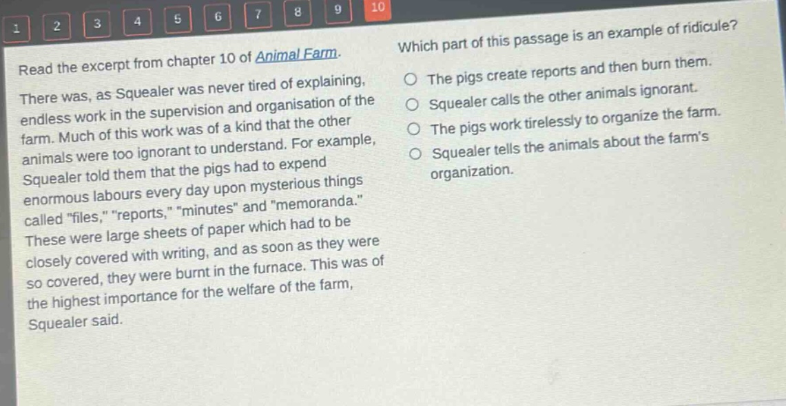 read the excerpt from chapter 10 of animal farm. there was, as squealer was never tired of explaining, endless work in the supervision and organisation of the farm. much of this work was of a kind that the other animals were too ignorant to understand. for example, squealer told them that the pigs had to expend enormous labours every day upon mysterious things called \files,\ \reports,\ \minutes\ and \memoranda.\ these were large sheets of paper which had to be closely covered with writing, and as soon as they were so covered, they were burnt in the furnace. this was of the highest importance for the welfare of the farm, squealer said. which part of this passage is an example of ridicule? the pigs create reports and then burn them. squealer calls the other animals ignorant. the pigs work tirelessly to organize the farm. squealer tells the animals about the farms organization.