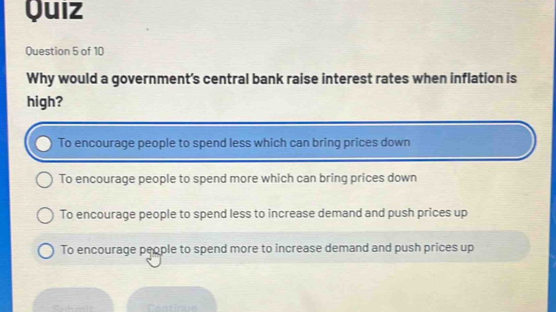 quiz\nquestion 5 of 10\nwhy would a government’s central bank raise interest rates when inflation is high?\nto encourage people to spend less which can bring prices down\nto encourage people to spend more which can bring prices down\nto encourage people to spend less to increase demand and push prices up\nto encourage people to spend more to increase demand and push prices up