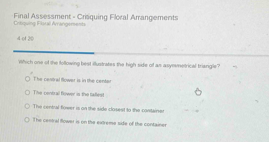final assessment - critiquing floral arrangements critiquing floral arrangements 4 of 20 which one of the following best illustrates the high side of an asymmetrical triangle? the central flower is in the center the central flower is the tallest the central flower is on the side closest to the container the central flower is on the extreme side of the container
