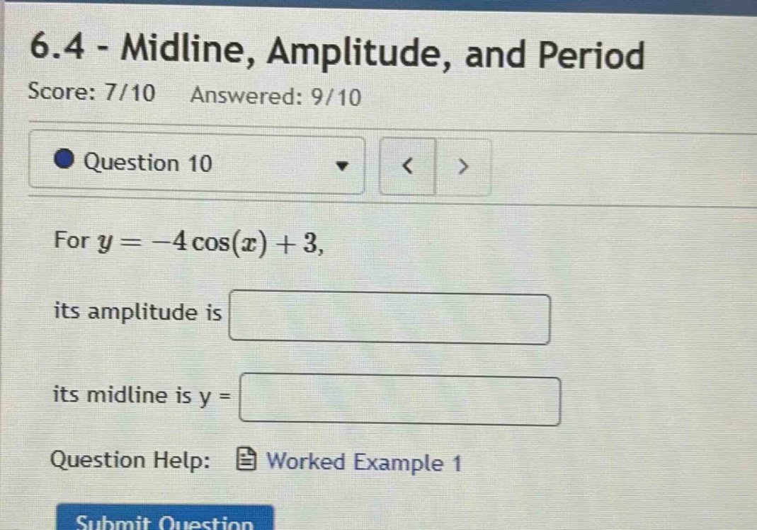 6.4 - midline, amplitude, and period\nscore: 7/10 answered: 9/10\nquestion 10\nfor y = -4 cos(x) + 3,\nits amplitude is\nits midline is y =\nquestion help: worked example 1\nsubmit question
