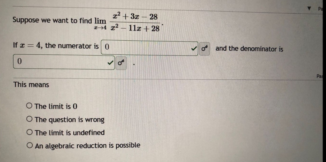 suppose we want to find lim x→4 (x² + 3x - 28)/(x² - 11x + 28). if x = 4, the numerator is 0 and the denominator is 0. this means the limit is 0 the question is wrong the limit is undefined an algebraic reduction is possible