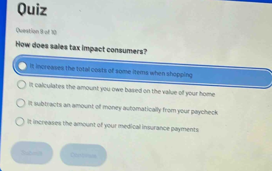 quiz\nquestion 9 of 10\nhow does sales tax impact consumers?\nit increases the total costs of some items when shopping\nit calculates the amount you owe based on the value of your home\nit subtracts an amount of money automatically from your paycheck\nit increases the amount of your medical insurance payments
