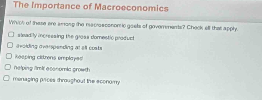the importance of macroeconomics\nwhich of these are among the macroeconomic goals of governments? check all that apply.\nsteadily increasing the gross domestic product\navoiding overspending at all costs\nkeeping citizens employed\nhelping limit economic growth\nmanaging prices throughout the economy