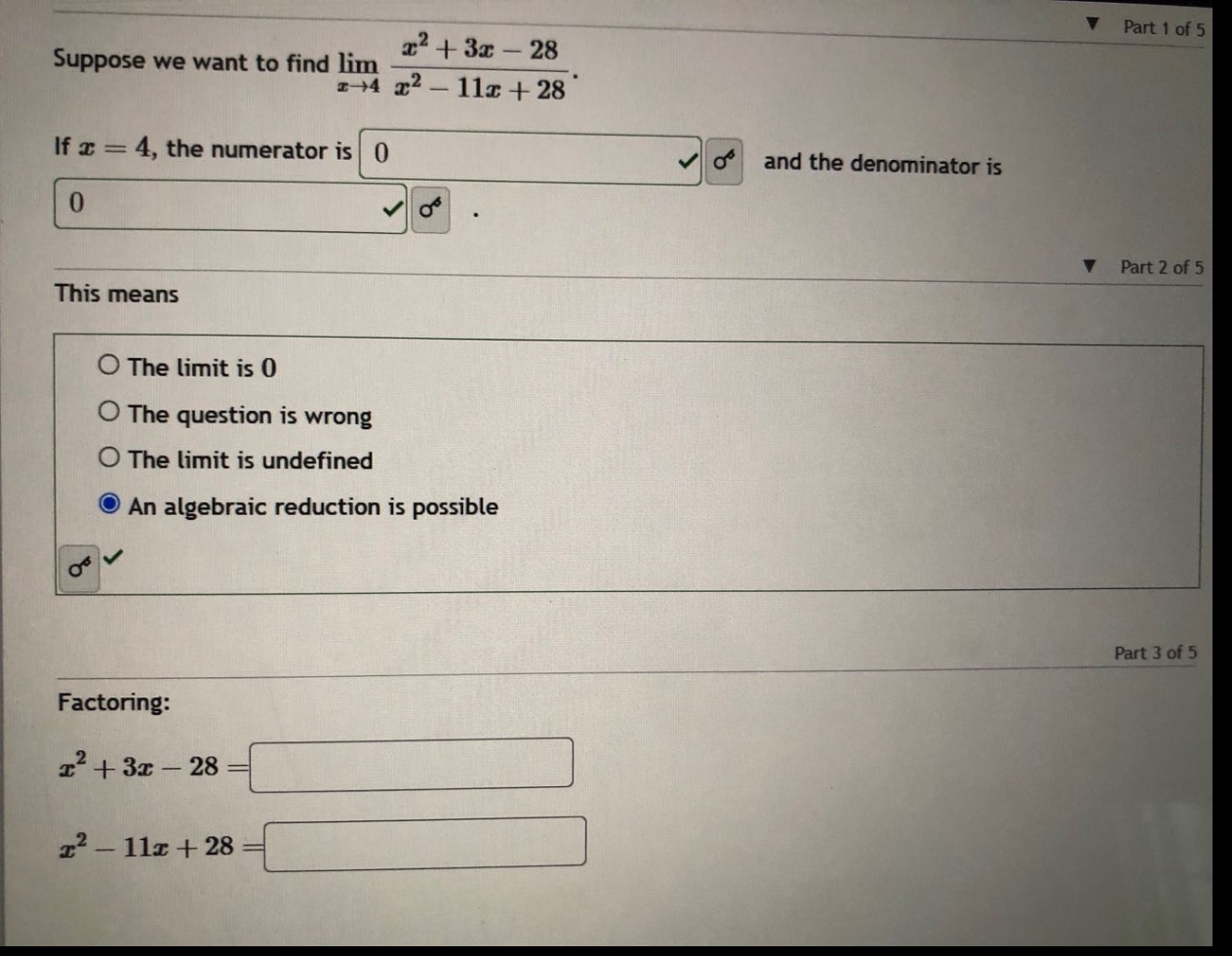 suppose we want to find lim(x→4) (x² + 3x - 28)/(x² - 11x + 28). if x = 4, the numerator is 0 and the denominator is 0. this means the limit is 0 the question is wrong the limit is undefined an algebraic reduction is possible factoring: x² + 3x - 28 = x² - 11x + 28 =