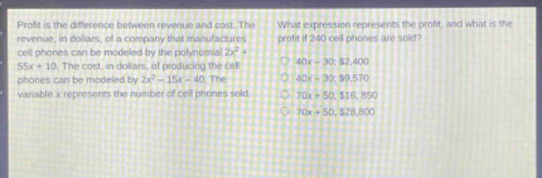 profit is the difference between revenue and cost. the revenue, in dollars, of a company that manufactures cell - phones can be modeled by the polynomial 2x² + 55x + 10. the cost, in dollars, of producing the cell phones can be modeled by 2x² - 15x - 40. the variable x represents the number of cell phones sold. what expression represents the profit, and what is the profit if 240 cell phones are sold? 40x - 30; $2,400 40x - 30; $9,570 70x + 50; $16,850 70x + 50; $28,800