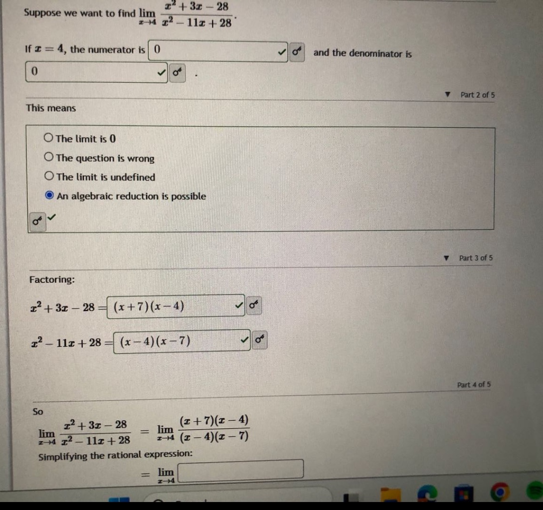 suppose we want to find lim(x→4) (x² + 3x - 28)/(x² - 11x + 28). if x = 4, the numerator is 0 and the denominator is 0. this means the limit is 0 the question is wrong the limit is undefined an algebraic reduction is possible. factoring: x² + 3x - 28=(x + 7)(x - 4) x² - 11x + 28=(x - 4)(x - 7) so lim(x→4) (x² + 3x - 28)/(x² - 11x + 28)=lim(x→4) ((x + 7)(x - 4))/((x - 4)(x - 7)) simplifying the rational expression: =lim(x→4)