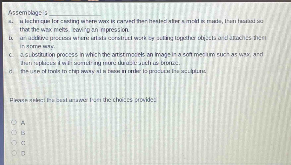 assemblage is ______________\na. a technique for casting where wax is carved then heated after a mold is made, then heated so that the wax melts, leaving an impression.\nb. an additive process where artists construct work by putting together objects and attaches them in some way.\nc. a substitution process in which the artist models an image in a soft medium such as wax, and then replaces it with something more durable such as bronze.\nd. the use of tools to chip away at a base in order to produce the sculpture.\nplease select the best answer from the choices provided\na\nb\nc\nd