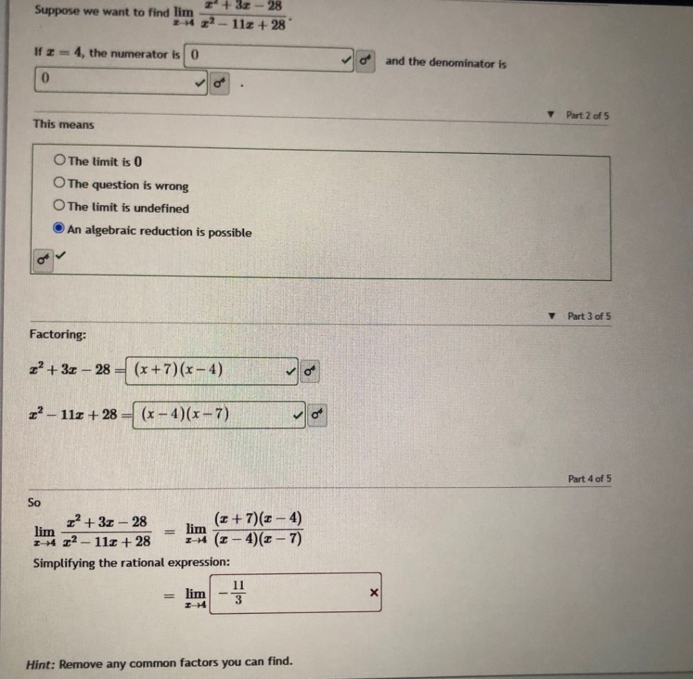 suppose we want to find lim (x^2 + 3x - 28)/(x^2 - 11x + 28) as x->4. if x = 4, the numerator is 0 and the denominator is 0. this means the limit is 0 the question is wrong the limit is undefined an algebraic reduction is possible. factoring: x^2 + 3x - 28=(x + 7)(x - 4) x^2 - 11x + 28=(x - 4)(x - 7) so lim (x^2 + 3x - 28)/(x^2 - 11x + 28) as x->4 = lim ((x + 7)(x - 4))/((x - 4)(x - 7)) as x->4 simplifying the rational expression: = lim as x->4 -11/3 hint: remove any common factors you can find.
