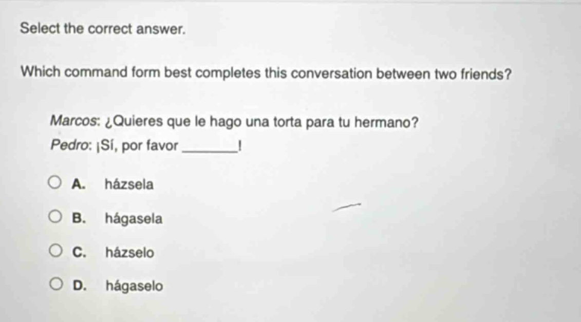 select the correct answer. which command form best completes this conversation between two friends? marcos: ¿quieres que le hago una torta para tu hermano? pedro: ¡sí, por favor ______! a. házsela b. hágasela c. házselo d. hágaselo