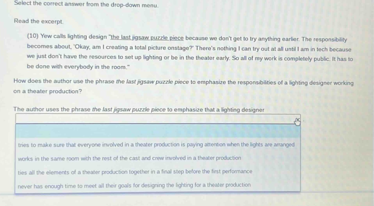 select the correct answer from the drop - down menu. read the excerpt. (10) yew calls lighting design \the last jigsaw puzzle piece because we dont get to try anything earlier. the responsibility becomes about, okay, am i creating a total picture onstage? theres nothing i can try out at all until i am in tech because we just dont have the resources to set up lighting or be in the theater early. so all of my work is completely public. it has to be done with everybody in the room.\ how does the author use the phrase the last jigsaw puzzle piece to emphasize the responsibilities of a lighting designer working on a theater production? the author uses the phrase the last jigsaw puzzle piece to emphasize that a lighting designer tries to make sure that everyone involved in a theater production is paying attention when the lights are arranged works in the same room with the rest of the cast and crew involved in a theater production ties all the elements of a theater production together in a final step before the first performance never has enough time to meet all their goals for designing the lighting for a theater production