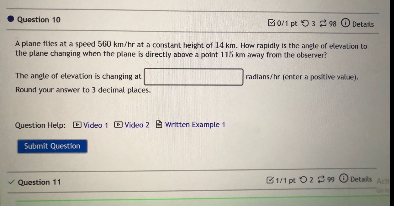 question 10 0/1 pt 3 98 details a plane flies at a speed 560 km/hr at a constant height of 14 km. how rapidly is the angle of elevation to the plane changing when the plane is directly above a point 115 km away from the observer? the angle of elevation is changing at radians/hr (enter a positive value). round your answer to 3 decimal places. question help: video 1 video 2 written example 1 submit question question 11 1/1 pt 2 99 details acti