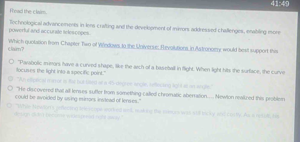read the claim. technological advancements in lens crafting and the development of mirrors addressed challenges, enabling more powerful and accurate telescopes. which quotation from chapter two of windows to the universe: revolutions in astronomy would best support this claim? o \parabolic mirrors have a curved shape, like the arch of a baseball in flight. when light hits the surface, the curve focuses the light into a specific point.\ o \an elliptical mirror is flat but tilted at a 45 - degree angle, reflecting light at an angle.\ o \he discovered that all lenses suffer from something called chromatic aberration.... newton realized this problem could be avoided by using mirrors instead of lenses.\ o \while newtons reflecting telescope worked well, making the mirrors was still tricky and costly. as a result, his design didnt become widespread right away.\