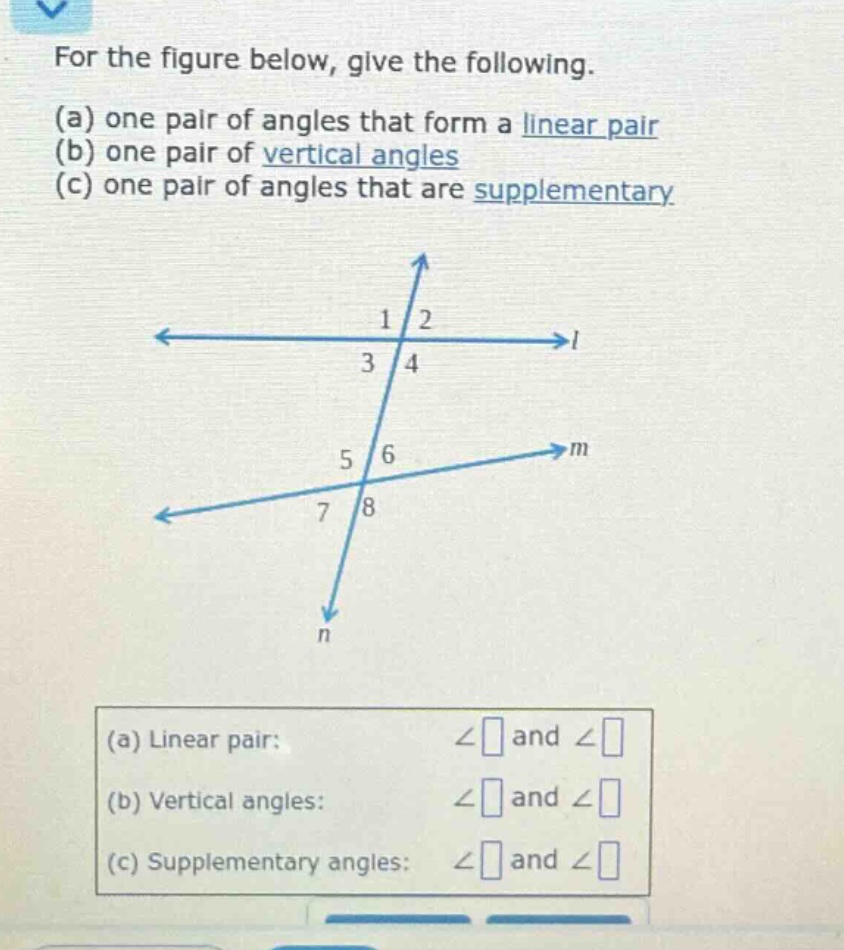for the figure below, give the following. (a) one pair of angles that form a linear pair (b) one pair of vertical angles (c) one pair of angles that are supplementary (a) linear pair: ∠ and ∠ (b) vertical angles: ∠ and ∠ (c) supplementary angles: ∠ and ∠