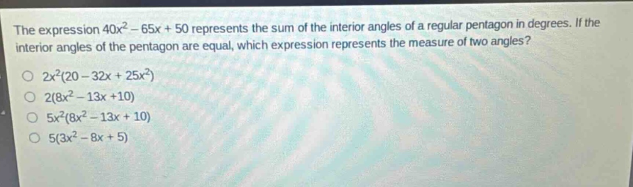 the expression 40x² - 65x + 50 represents the sum of the interior angles of a regular pentagon in degrees. if the interior angles of the pentagon are equal, which expression represents the measure of two angles?\n2x²(20 - 32x + 25x²)\n2(8x² - 13x + 10)\n5x²(8x² - 13x + 10)\n5(3x² - 8x + 5)