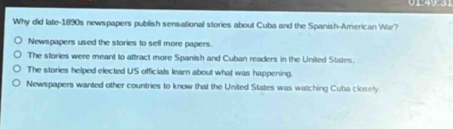 why did late - 1890s newspapers publish sensational stories about cuba and the spanish - american war?\no newspapers used the stories to sell more papers.\no the stories were meant to attract more spanish and cuban readers in the united states.\no the stories helped elected us officials learn about what was happening.\no newspapers wanted other countries to know that the united states was watching cuba closely.