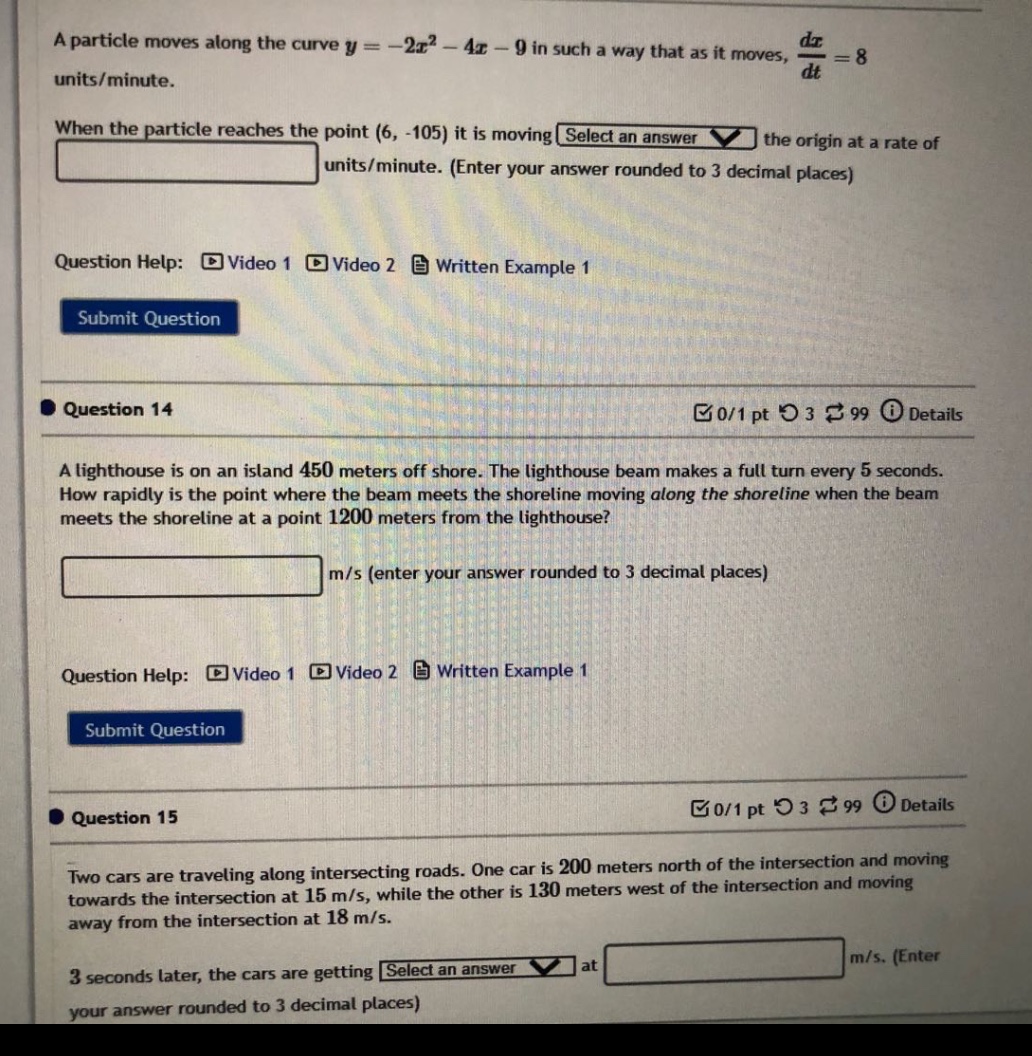 a particle moves along the curve y = -2x² - 4x - 9 in such a way that as it moves, dx/dt = 8 units/minute. when the particle reaches the point (6, -105) it is moving select an answer the origin at a rate of units/minute. (enter your answer rounded to 3 decimal places) question help: video 1 video 2 written example 1 submit question question 14 0/1 pt 3 99 details a lighthouse is on an island 450 meters off shore. the lighthouse beam makes a full turn every 5 seconds. how rapidly is the point where the beam meets the shoreline moving along the shoreline when the beam meets the shoreline at a point 1200 meters from the lighthouse? m/s (enter your answer rounded to 3 decimal places) question help: video 1 video 2 written example 1 submit question question 15 0/1 pt 3 99 details two cars are traveling along intersecting roads. one car is 200 meters north of the intersection and moving towards the intersection at 15 m/s, while the other is 130 meters west of the intersection and moving away from the intersection at 18 m/s. 3 seconds later, the cars are getting select an answer at m/s. (enter your answer rounded to 3 decimal places)