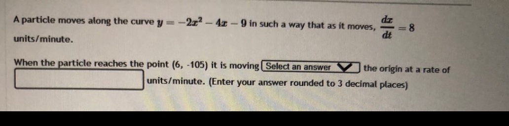 a particle moves along the curve y = -2x² - 4x - 9 in such a way that as it moves, dx/dt = 8 units/minute. when the particle reaches the point (6, -105) it is moving select an answer the origin at a rate of units/minute. (enter your answer rounded to 3 decimal places)