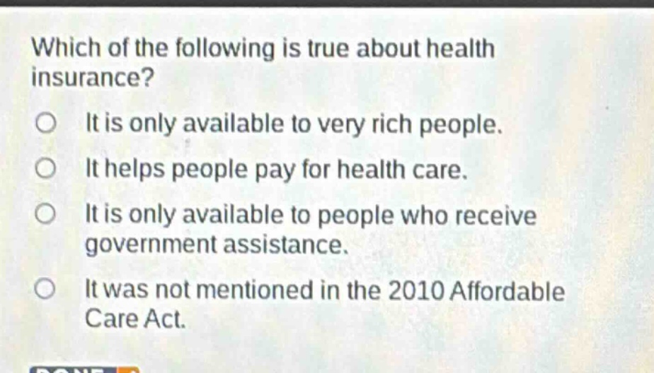 which of the following is true about health insurance? it is only available to very rich people. it helps people pay for health care. it is only available to people who receive government assistance. it was not mentioned in the 2010 affordable care act.