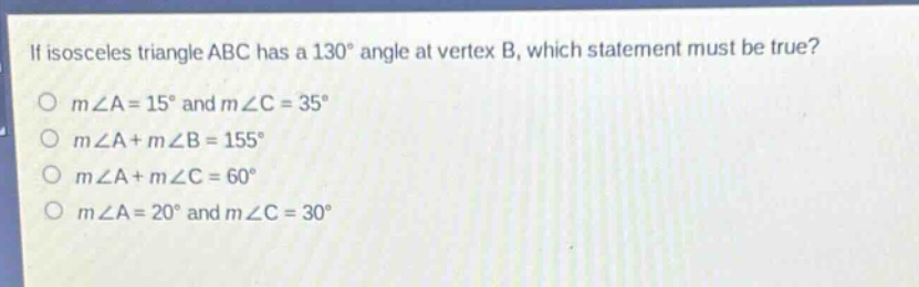if isosceles triangle abc has a 130° angle at vertex b, which statement must be true?\no m∠a = 15° and m∠c = 35°\no m∠a + m∠b = 155°\no m∠a + m∠c = 60°\no m∠a = 20° and m∠c = 30°