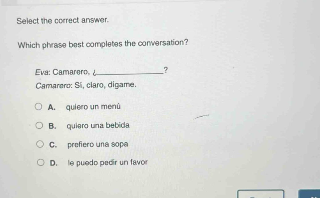 select the correct answer. which phrase best completes the conversation? eva: camarero, ¿__________? camarero: sí, claro, dígame. a. quiero un menú b. quiero una bebida c. prefiero una sopa d. le puedo pedir un favor