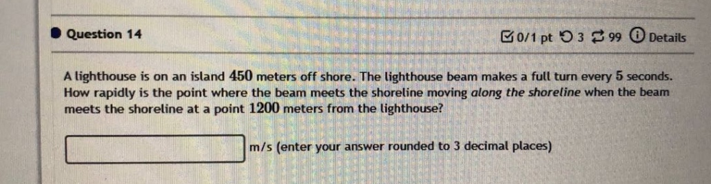 question 14 a lighthouse is on an island 450 meters off shore. the lighthouse beam makes a full turn every 5 seconds. how rapidly is the point where the beam meets the shoreline moving along the shoreline when the beam meets the shoreline at a point 1200 meters from the lighthouse? m/s (enter your answer rounded to 3 decimal places)