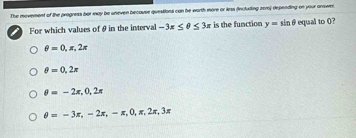 the movement of the progress bar may be uneven because questions can be worth more or less (including zero) depending on your answer. for which values of θ in the interval -3π ≤ θ ≤ 3π is the function y = sin θ equal to 0? θ = 0, π, 2π θ = 0, 2π θ = - 2π, 0, 2π θ = - 3π, - 2π, - π, 0, π, 2π, 3π