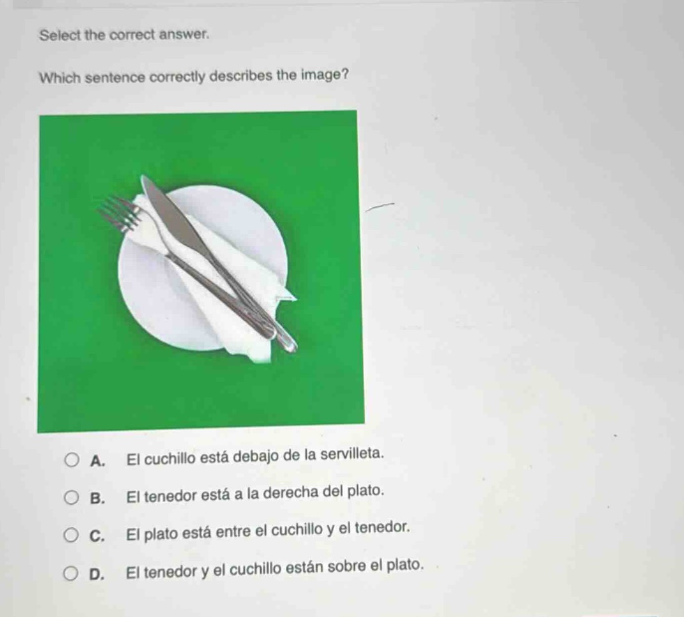select the correct answer. which sentence correctly describes the image? a. el cuchillo está debajo de la servilleta. b. el tenedor está a la derecha del plato. c. el plato está entre el cuchillo y el tenedor. d. el tenedor y el cuchillo están sobre el plato.