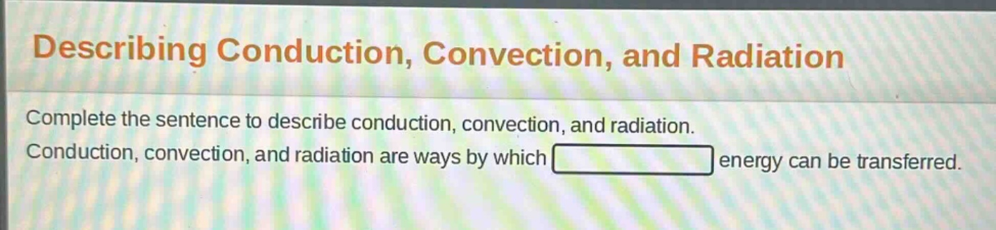 describing conduction, convection, and radiation\ncomplete the sentence to describe conduction, convection, and radiation.\nconduction, convection, and radiation are ways by which energy can be transferred.