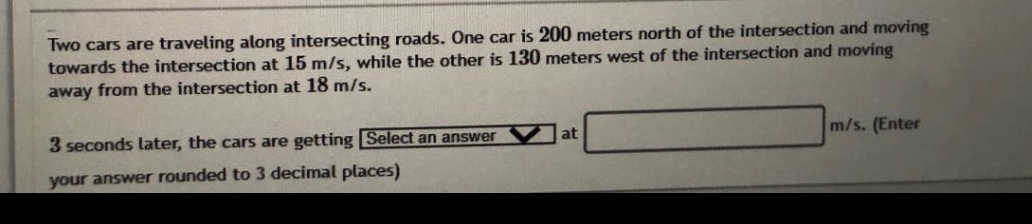two cars are traveling along intersecting roads. one car is 200 meters north of the intersection and moving towards the intersection at 15 m/s, while the other is 130 meters west of the intersection and moving away from the intersection at 18 m/s. 3 seconds later, the cars are getting select an answer at m/s. (enter your answer rounded to 3 decimal places)