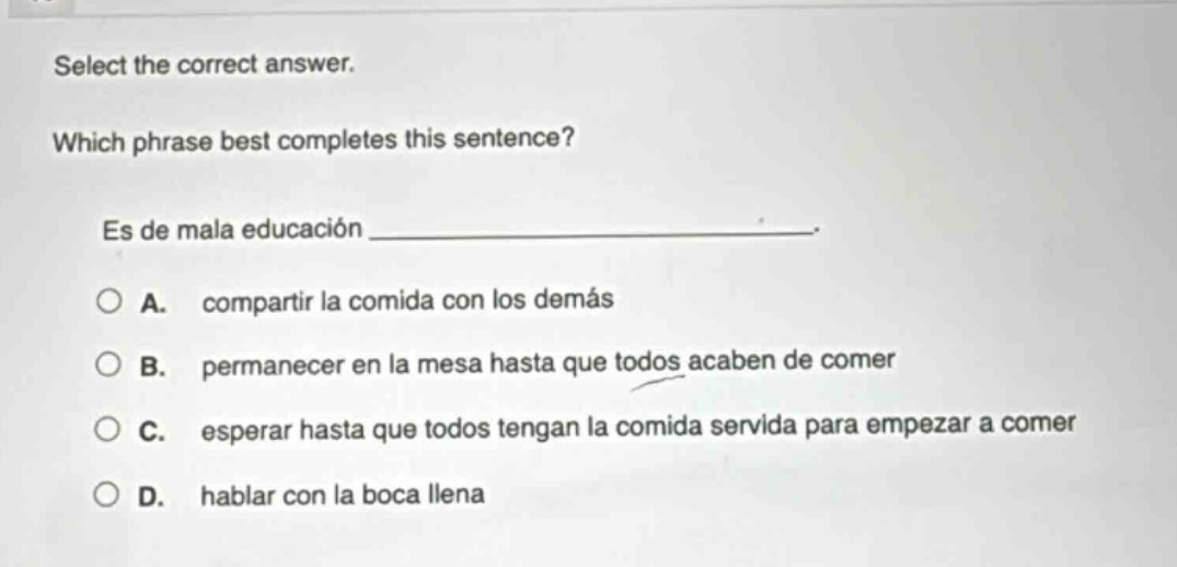 select the correct answer. which phrase best completes this sentence? es de mala educación _______________. a. compartir la comida con los demás b. permanecer en la mesa hasta que todos acaben de comer c. esperar hasta que todos tengan la comida servida para empezar a comer d. hablar con la boca llena