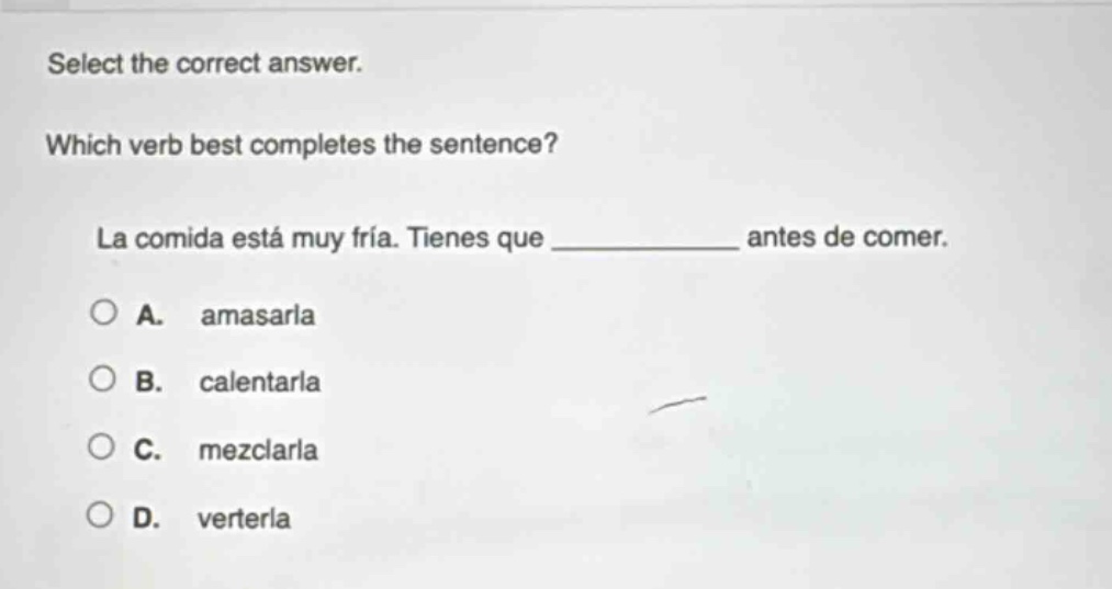 select the correct answer. which verb best completes the sentence? la comida está muy fría. tienes que ____________ antes de comer. a. amasarla b. calentarla c. mezclarla d. verterla